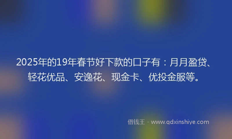 2025年的19年春节好下款的口子有：月月盈贷、轻花优品、安逸花、现金卡、优投金服等。