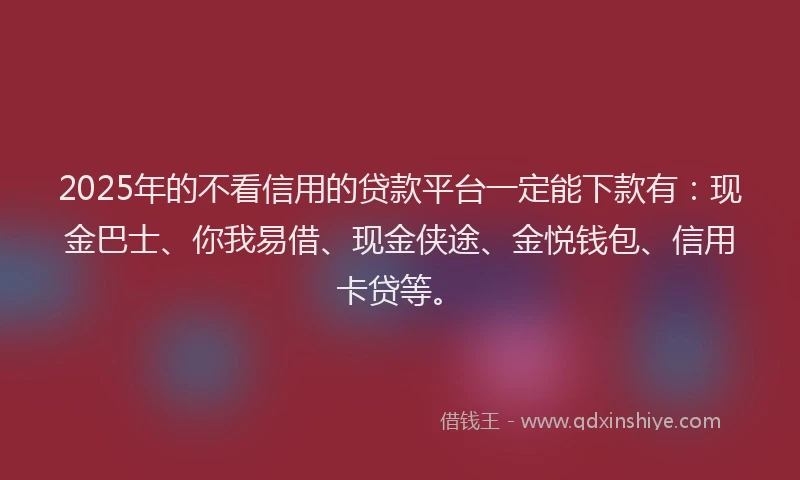 2025年的不看信用的贷款平台一定能下款有：现金巴士、你我易借、现金侠途、金悦钱包、信用卡贷等。