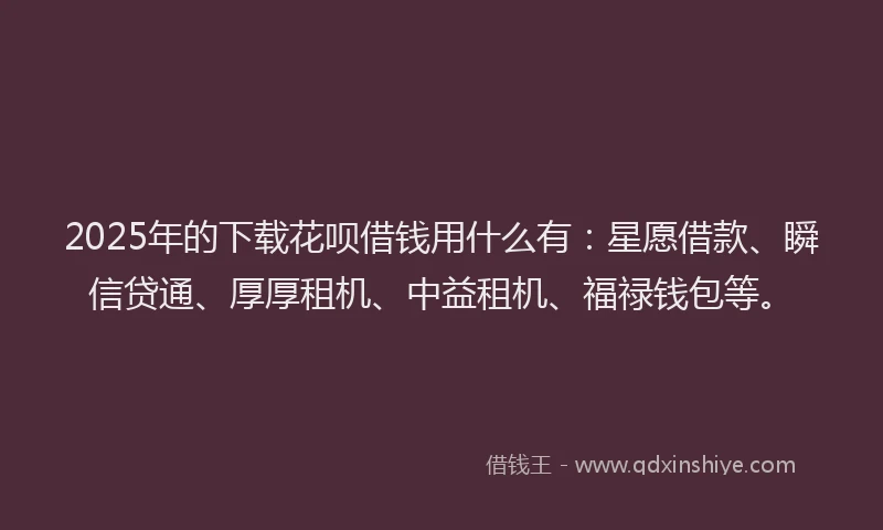 2025年的下载花呗借钱用什么有：星愿借款、瞬信贷通、厚厚租机、中益租机、福禄钱包等。