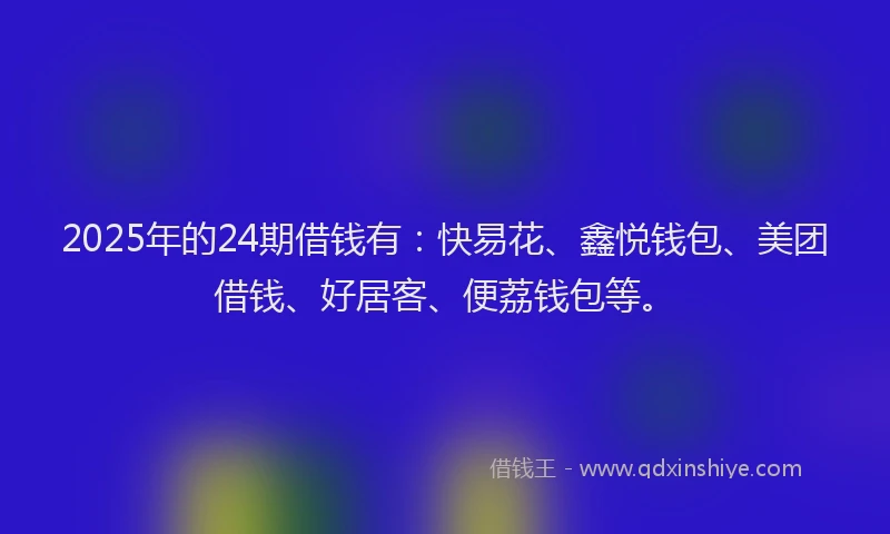 2025年的24期借钱有：快易花、鑫悦钱包、美团借钱、好居客、便荔钱包等。