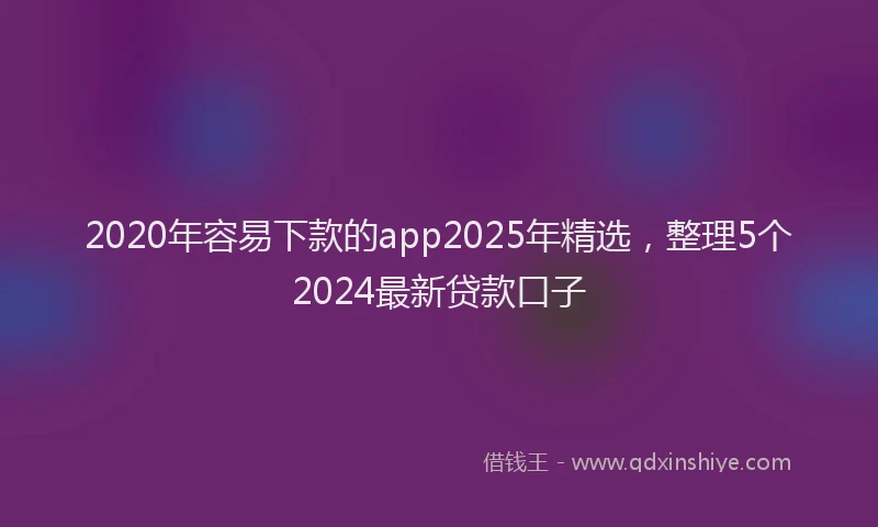 2020年容易下款的app2025年精选，整理5个2024最新贷款口子