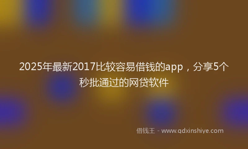 2025年最新2017比较容易借钱的app，分享5个秒批通过的网贷软件