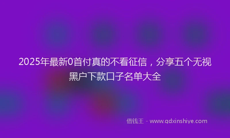 2025年最新0首付真的不看征信，分享五个无视黑户下款口子名单大全