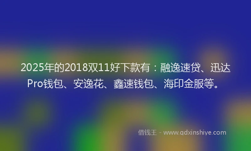 2025年的2018双11好下款有：融逸速贷、迅达Pro钱包、安逸花、鑫速钱包、海印金服等。