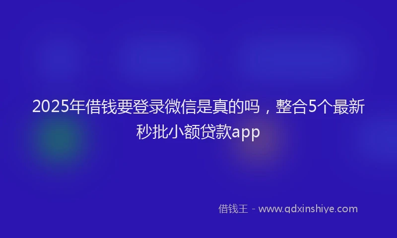 2025年借钱要登录微信是真的吗，整合5个最新秒批小额贷款app