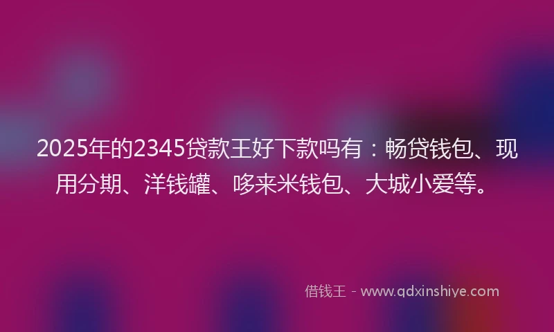 2025年的2345贷款王好下款吗有：畅贷钱包、现用分期、洋钱罐、哆来米钱包、大城小爱等。