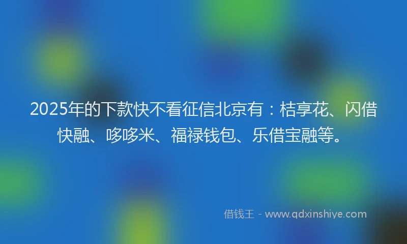 2025年的下款快不看征信北京有：桔享花、闪借快融、哆哆米、福禄钱包、乐借宝融等。