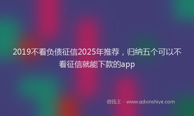 2019不看负债征信2025年推荐，归纳五个可以不看征信就能下款的app