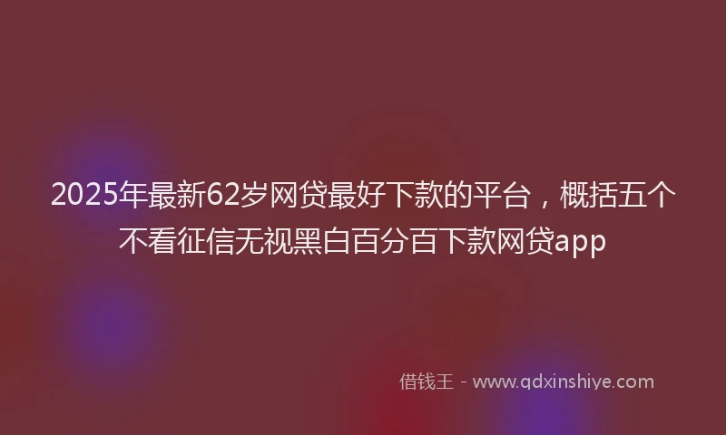 2025年最新62岁网贷最好下款的平台，概括五个不看征信无视黑白百分百下款网贷app