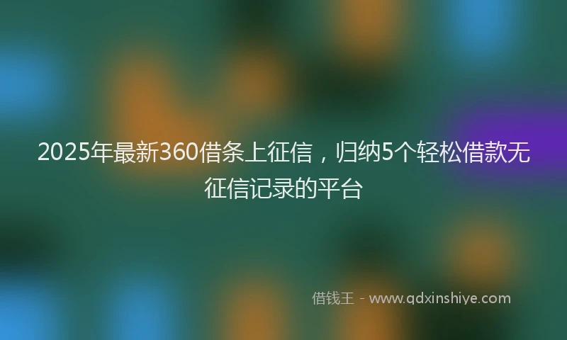 2025年最新360借条上征信，归纳5个轻松借款无征信记录的平台