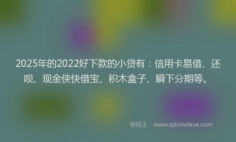 2025年的2022好下款的小贷有：信用卡易借、还呗、现金侠快借宝、积木盒子、瞬下分期等。