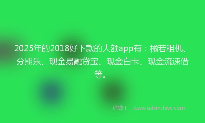 2025年的2018好下款的大额app有：橘若租机、分期乐、现金易融贷宝、现金白卡、现金流速借等。
