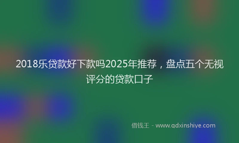 2018乐贷款好下款吗2025年推荐，盘点五个无视评分的贷款口子