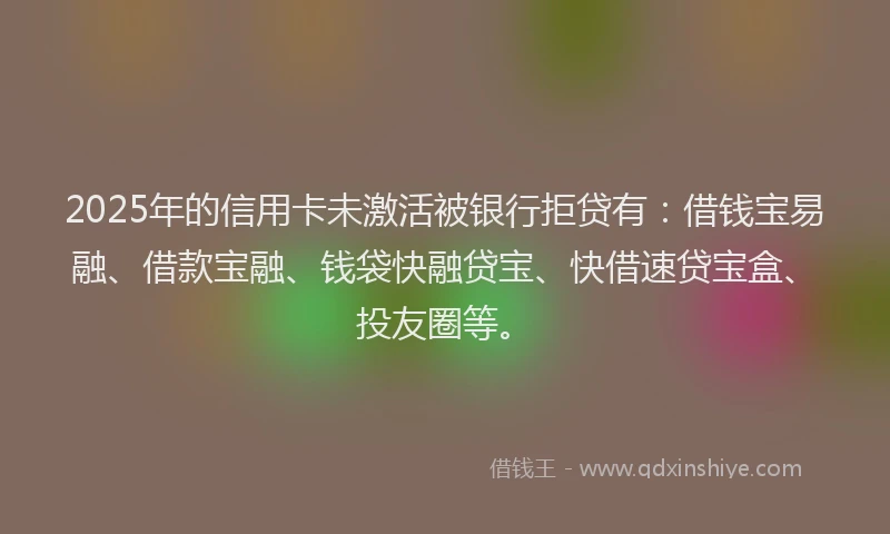 2025年的信用卡未激活被银行拒贷有：借钱宝易融、借款宝融、钱袋快融贷宝、快借速贷宝盒、投友圈等。