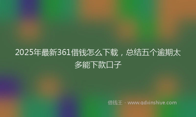 2025年最新361借钱怎么下载，总结五个逾期太多能下款口子