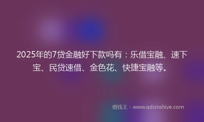 2025年的7贷金融好下款吗有：乐借宝融、速下宝、民贷速借、金色花、快捷宝融等。