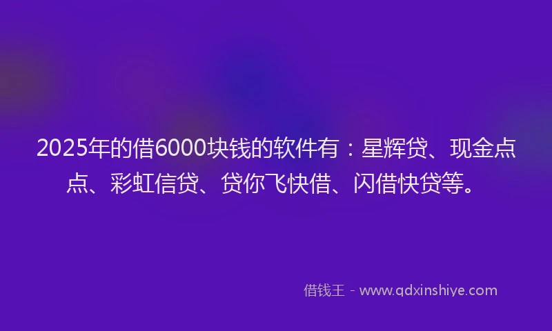 2025年的借6000块钱的软件有：星辉贷、现金点点、彩虹信贷、贷你飞快借、闪借快贷等。