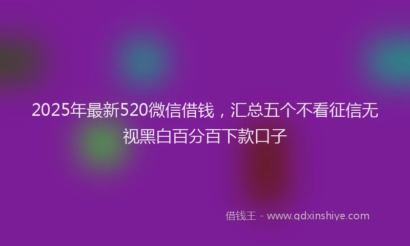 2025年最新520微信借钱，汇总五个不看征信无视黑白百分百下款口子