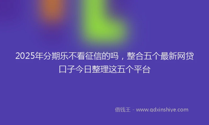 2025年分期乐不看征信的吗，整合五个最新网贷口子今日整理这五个平台
