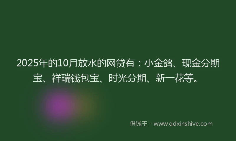 2025年的10月放水的网贷有：小金鸽、现金分期宝、祥瑞钱包宝、时光分期、新一花等。