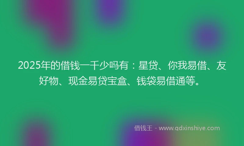 2025年的借钱一千少吗有：星贷、你我易借、友好物、现金易贷宝盒、钱袋易借通等。