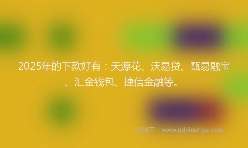 2025年的下款好有：天源花、沃易贷、甄易融宝、汇金钱包、捷信金融等。