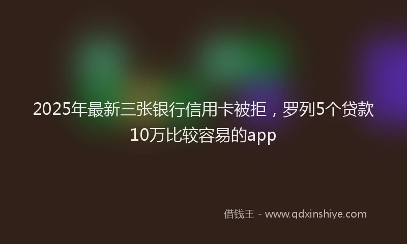 2025年最新三张银行信用卡被拒，罗列5个贷款10万比较容易的app
