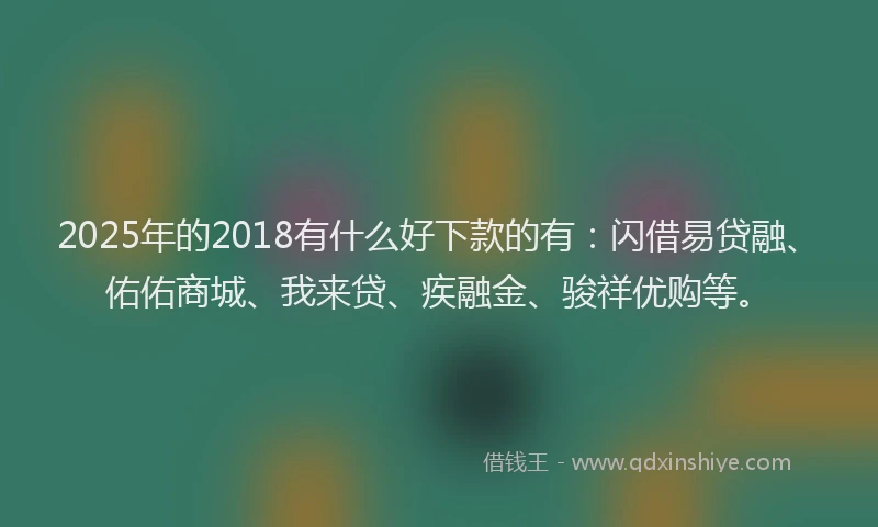 2025年的2018有什么好下款的有：闪借易贷融、佑佑商城、我来贷、疾融金、骏祥优购等。