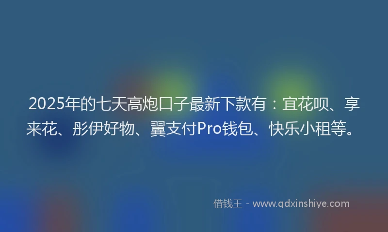 2025年的七天高炮口子最新下款有：宜花呗、享来花、彤伊好物、翼支付Pro钱包、快乐小租等。