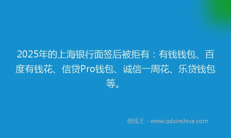 2025年的上海银行面签后被拒有：有钱钱包、百度有钱花、信贷Pro钱包、诚信一周花、乐贷钱包等。