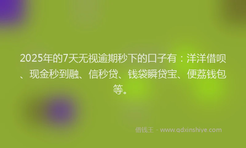 2025年的7天无视逾期秒下的口子有：洋洋借呗、现金秒到融、信秒贷、钱袋瞬贷宝、便荔钱包等。