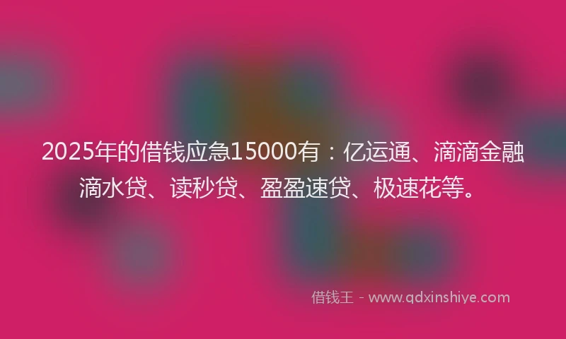 2025年的借钱应急15000有：亿运通、滴滴金融滴水贷、读秒贷、盈盈速贷、极速花等。