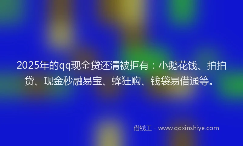 2025年的qq现金贷还清被拒有：小鹅花钱、拍拍贷、现金秒融易宝、蜂狂购、钱袋易借通等。