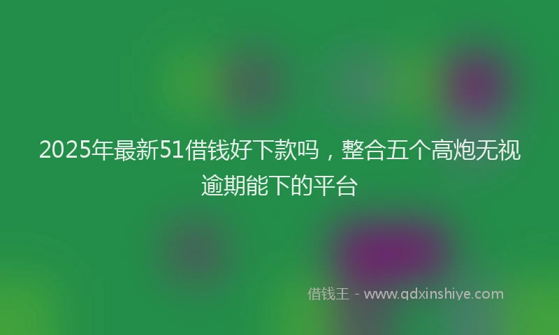 2025年最新51借钱好下款吗，整合五个高炮无视逾期能下的平台
