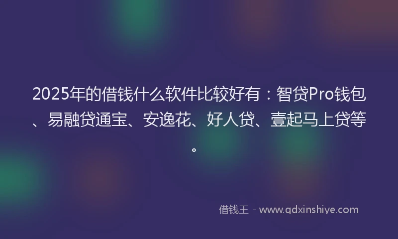 2025年的借钱什么软件比较好有：智贷Pro钱包、易融贷通宝、安逸花、好人贷、壹起马上贷等。