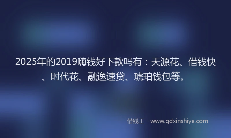 2025年的2019嗨钱好下款吗有：天源花、借钱快、时代花、融逸速贷、琥珀钱包等。