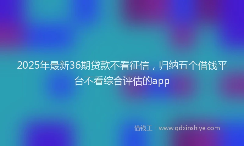 2025年最新36期贷款不看征信，归纳五个借钱平台不看综合评估的app
