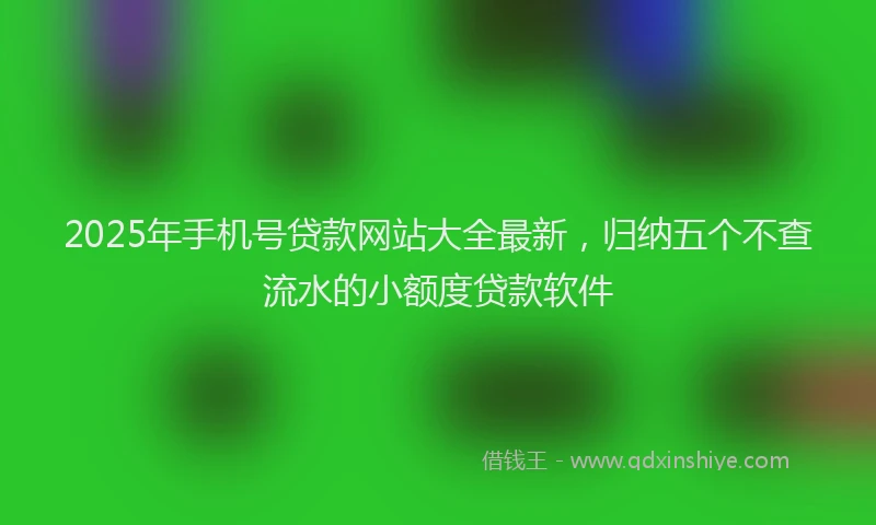 2025年手机号贷款网站大全最新，归纳五个不查流水的小额度贷款软件