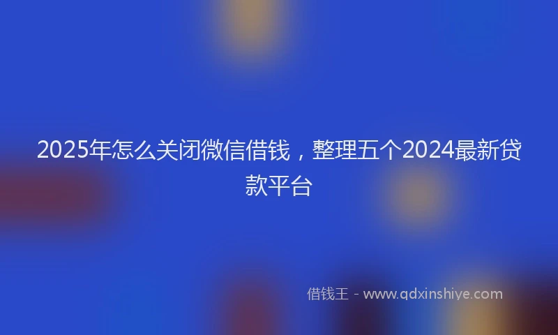 2025年怎么关闭微信借钱，整理五个2024最新贷款平台