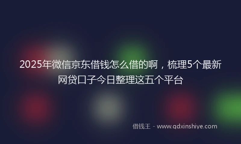 2025年微信京东借钱怎么借的啊，梳理5个最新网贷口子今日整理这五个平台