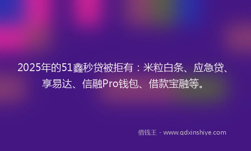 2025年的51鑫秒贷被拒有：米粒白条、应急贷、享易达、信融Pro钱包、借款宝融等。