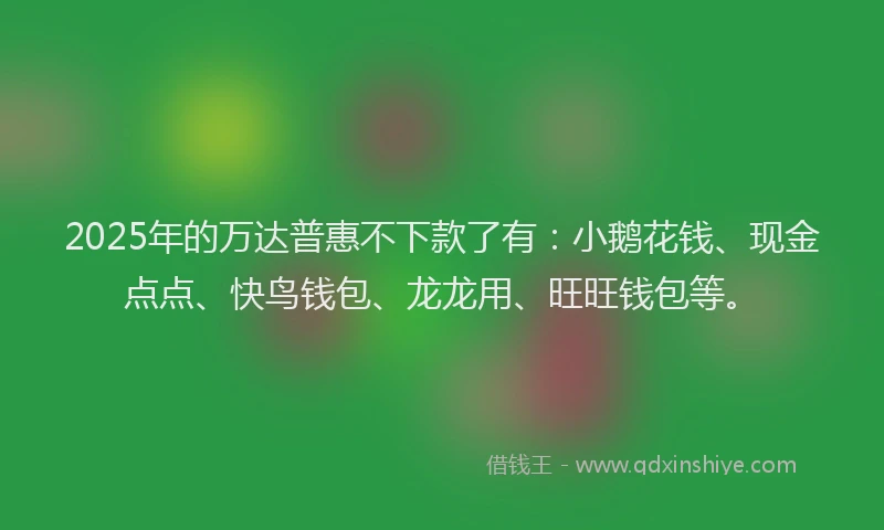 2025年的万达普惠不下款了有：小鹅花钱、现金点点、快鸟钱包、龙龙用、旺旺钱包等。