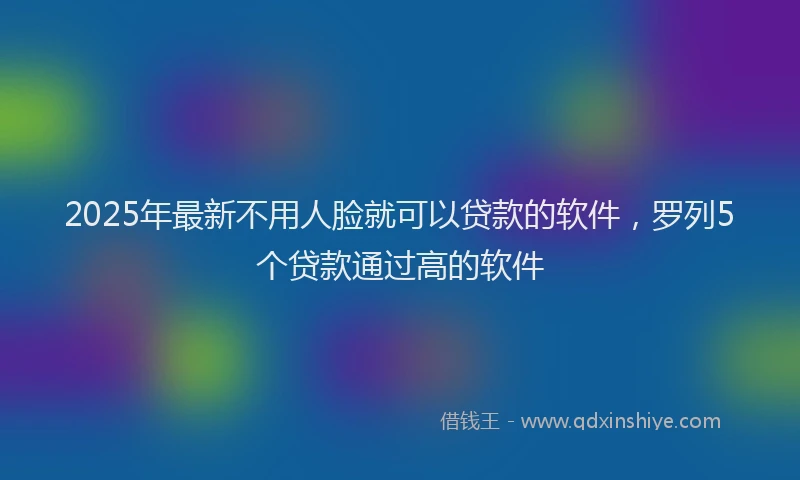 2025年最新不用人脸就可以贷款的软件，罗列5个贷款通过高的软件