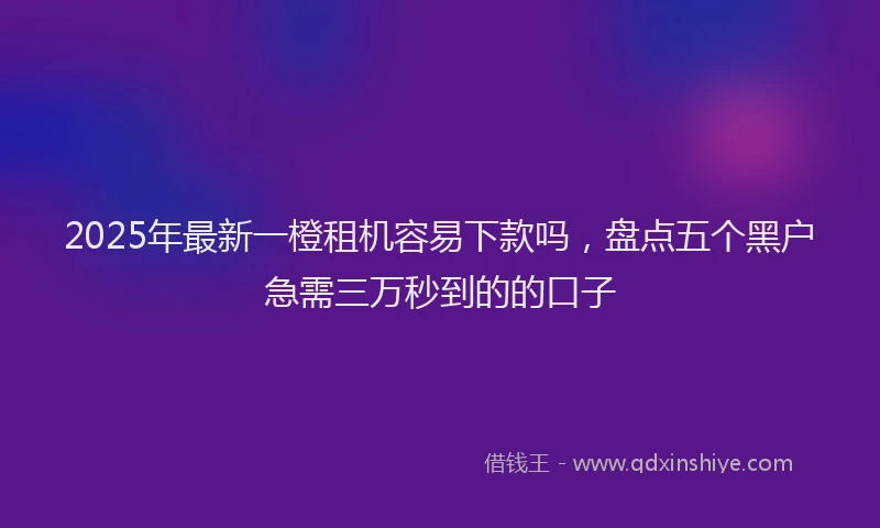 2025年最新一橙租机容易下款吗，盘点五个黑户急需三万秒到的的口子