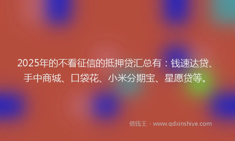 2025年的不看征信的抵押贷汇总有：钱速达贷、手中商城、口袋花、小米分期宝、星愿贷等。