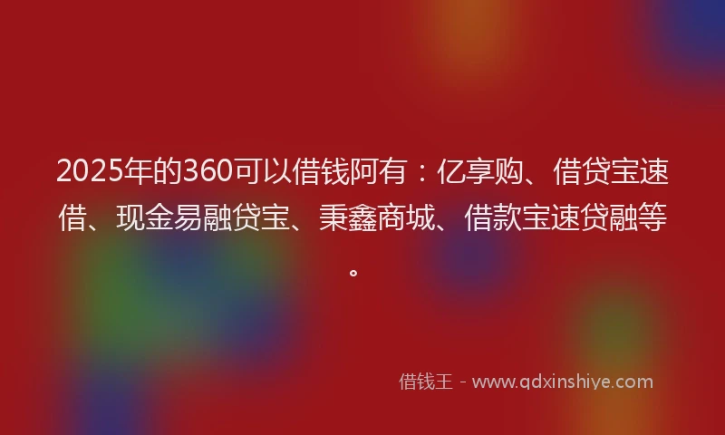 2025年的360可以借钱阿有：亿享购、借贷宝速借、现金易融贷宝、秉鑫商城、借款宝速贷融等。