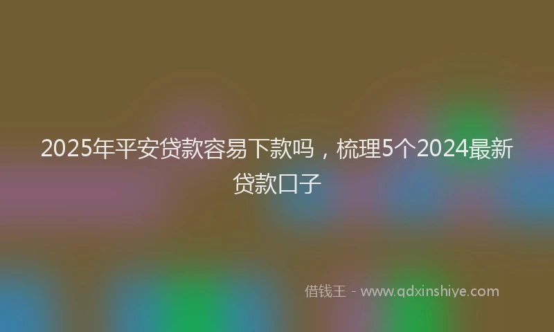 2025年平安贷款容易下款吗，梳理5个2024最新贷款口子