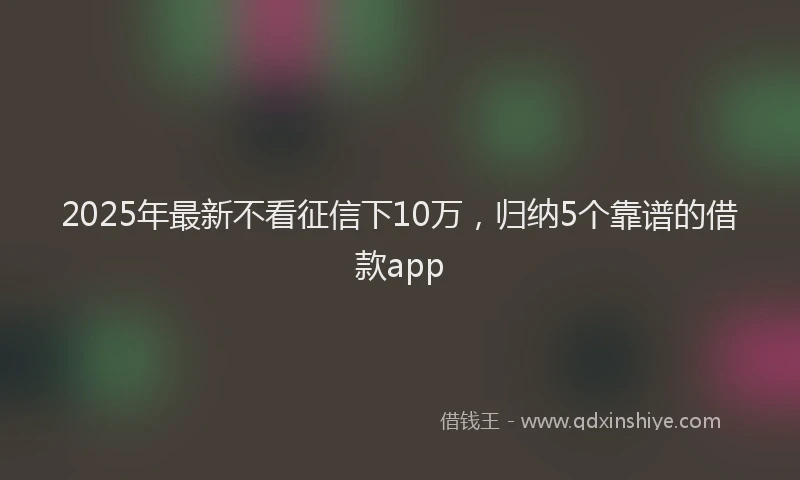 2025年最新不看征信下10万，归纳5个靠谱的借款app