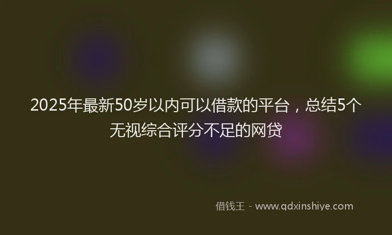 2025年最新50岁以内可以借款的平台，总结5个无视综合评分不足的网贷