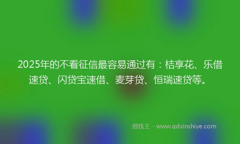2025年的不看征信最容易通过有：桔享花、乐借速贷、闪贷宝速借、麦芽贷、恒瑞速贷等。